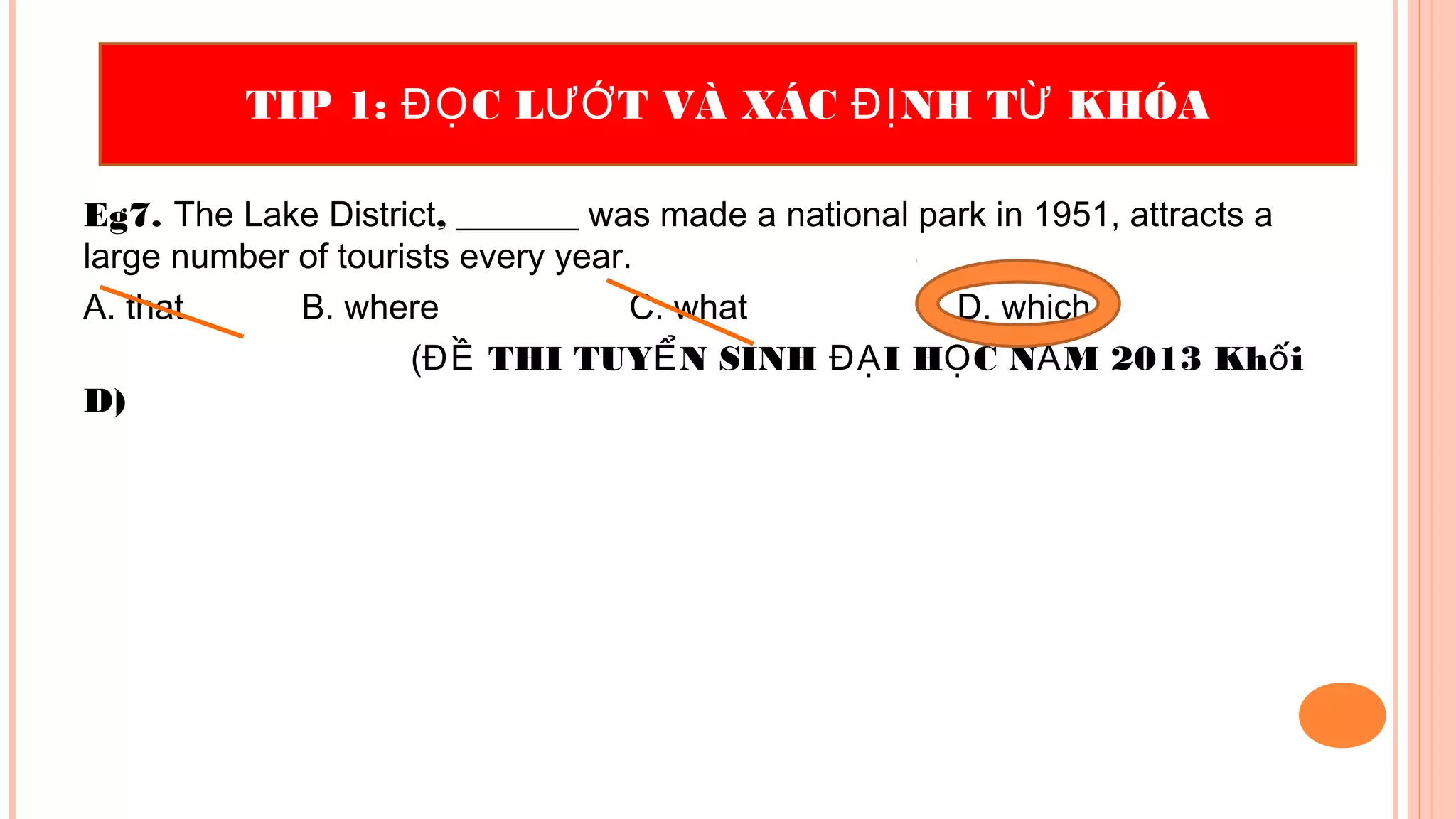 Eg7. The Lake District, _______ was made a national park in 1951, attracts a
large number of tourists every year.
A. that B. where C. what D. which
( THI TUY N SINH I H C N M 2013 Kh iĐỀ Ể ĐẠ Ọ Ă ố
D)
TIP 1: C L T VÀ XÁC NH T KHÓAĐỌ ƯỚ ĐỊ Ừ
 