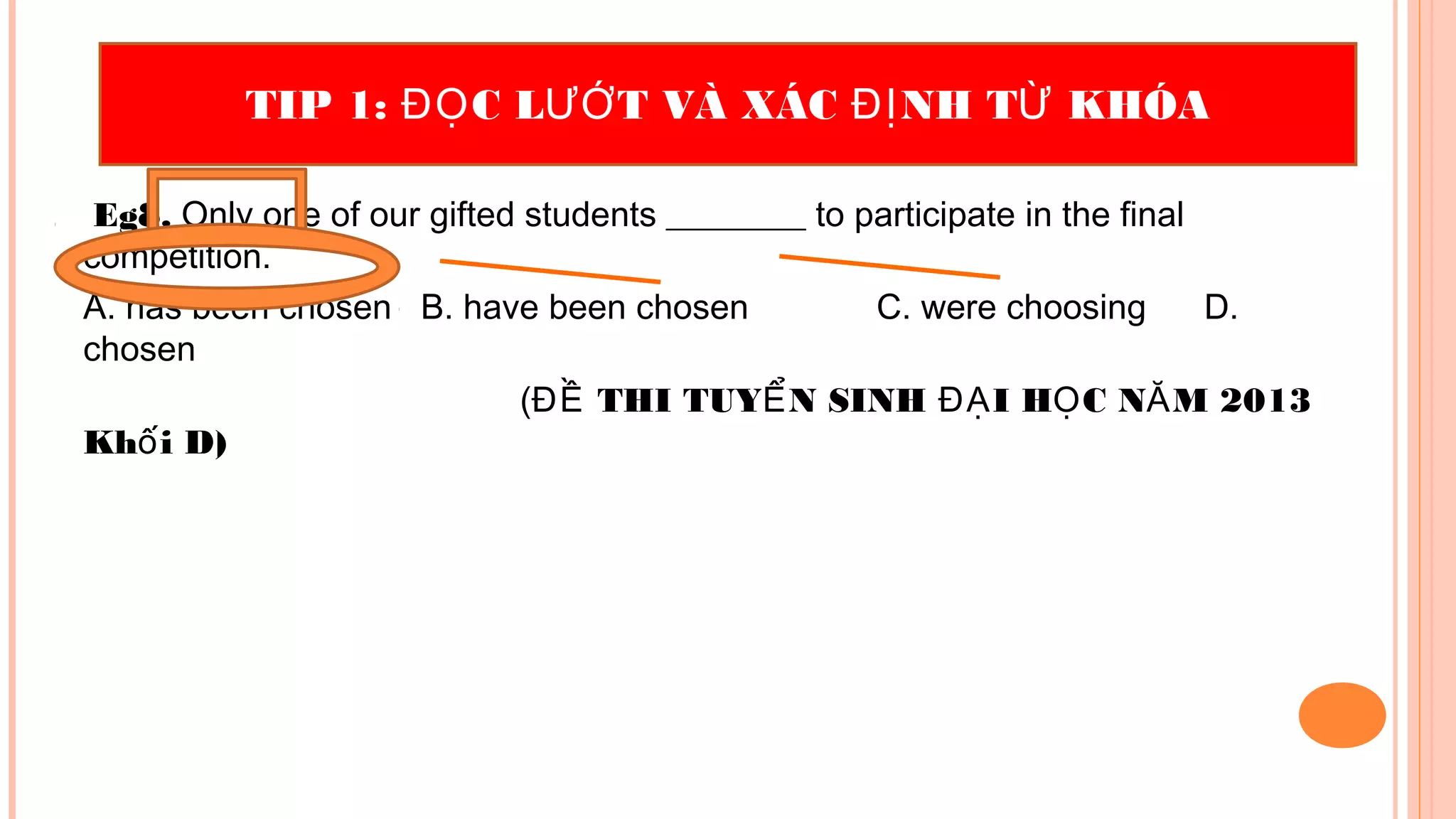 Eg8. Only one of our gifted students ________ to participate in the final
competition.
A. has been chosen B. have been chosen C. were choosing D.
chosen
( THI TUY N SINH I H C N M 2013ĐỀ Ể ĐẠ Ọ Ă
Kh i D)ố
TIP 1: C L T VÀ XÁC NH T KHÓAĐỌ ƯỚ ĐỊ Ừ
 