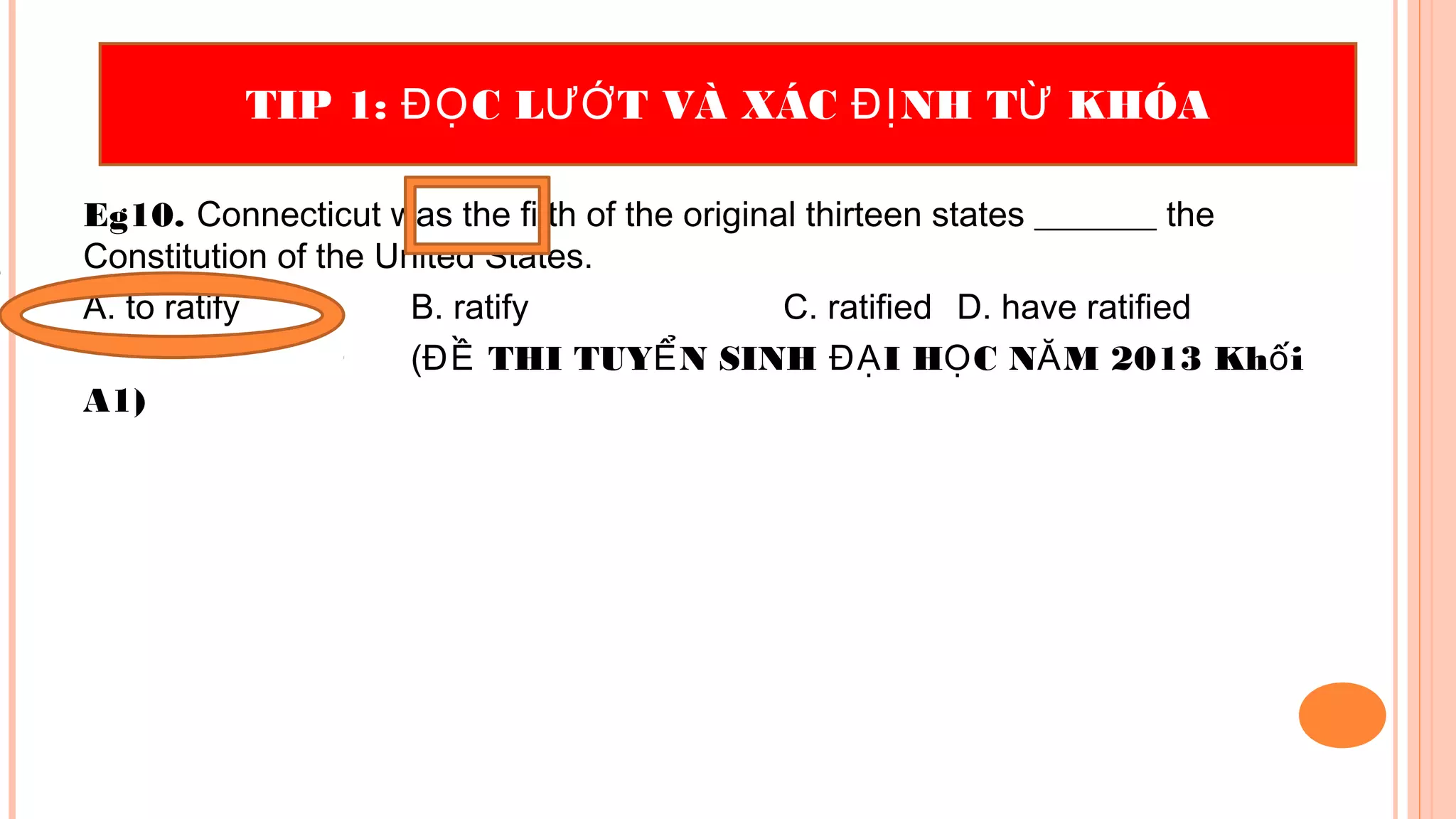 Eg10. Connecticut was the fifth of the original thirteen states _______ the
Constitution of the United States.
A. to ratify B. ratify C. ratified D. have ratified
( THI TUY N SINH I H C N M 2013 Kh iĐỀ Ể ĐẠ Ọ Ă ố
A1)
TIP 1: C L T VÀ XÁC NH T KHÓAĐỌ ƯỚ ĐỊ Ừ
 
