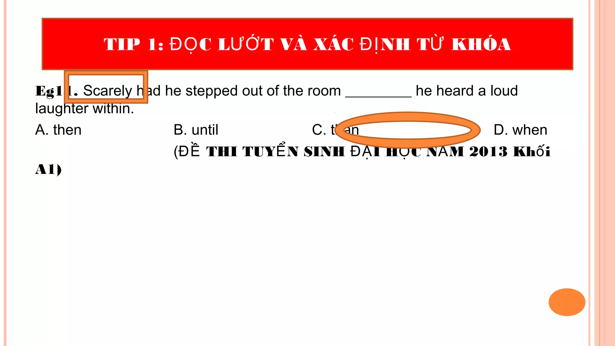 Eg11. Scarely had he stepped out of the room _________ he heard a loud
laughter within.
A. then B. until C. than D. when
( THI TUY N SINH I H C N M 2013 Kh iĐỀ Ể ĐẠ Ọ Ă ố
A1)
TIP 1: C L T VÀ XÁC NH T KHÓAĐỌ ƯỚ ĐỊ Ừ
 