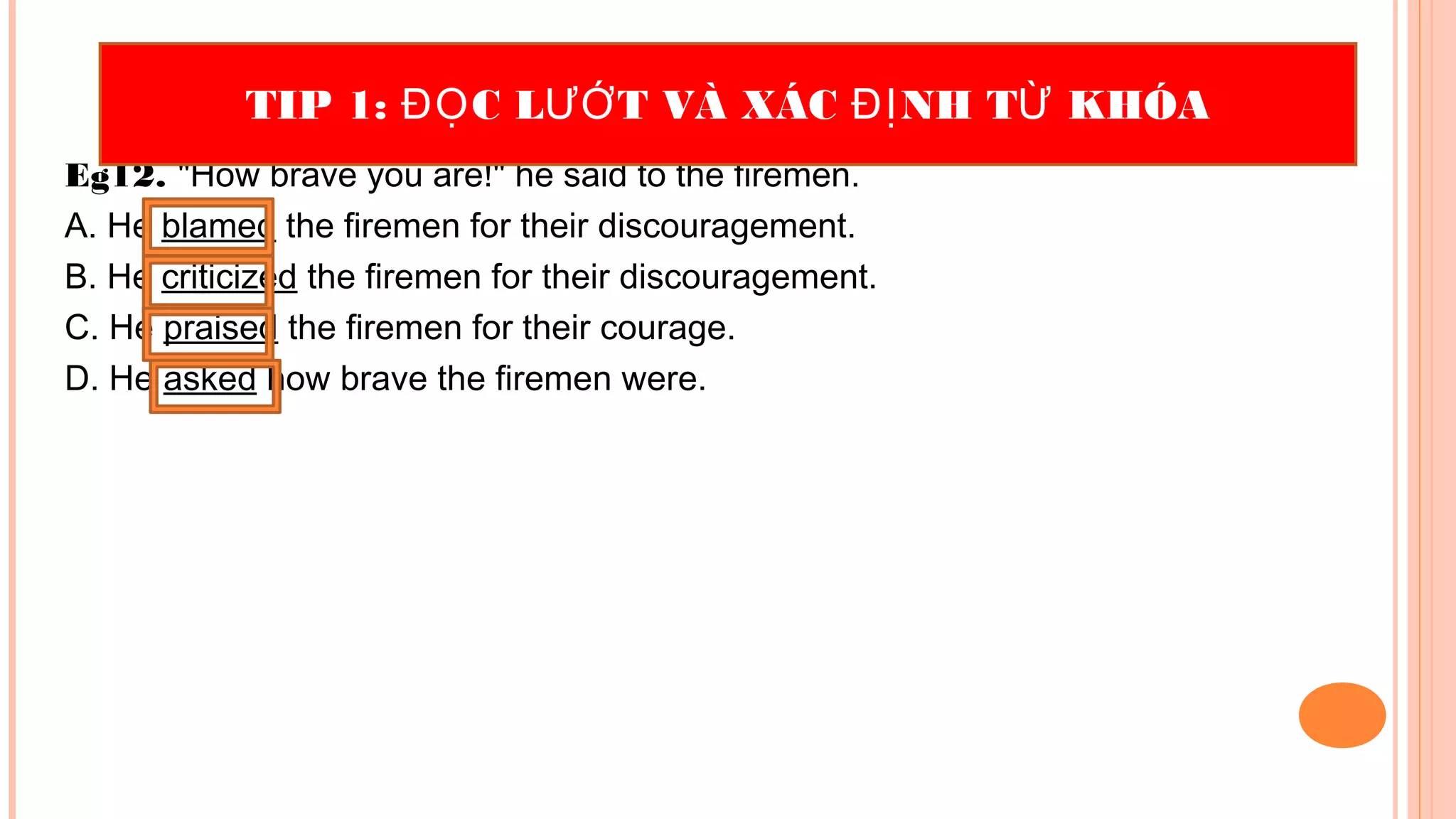 Eg12. "How brave you are!" he said to the firemen.
A. He blamed the firemen for their discouragement.
B. He criticized the firemen for their discouragement.
C. He praised the firemen for their courage.
D. He asked how brave the firemen were.
TIP 1: C L T VÀ XÁC NH T KHÓAĐỌ ƯỚ ĐỊ Ừ
 
