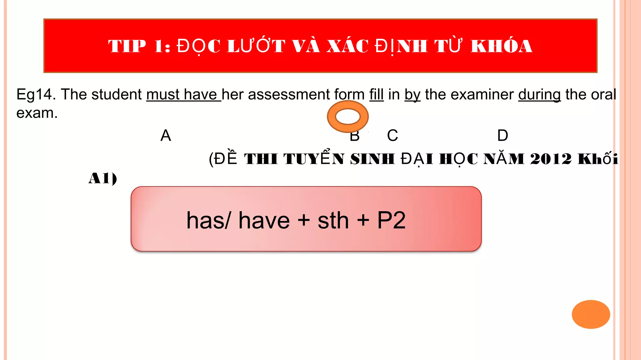 Eg14. The student must have her assessment form fill in by the examiner during the oral
exam.
A B C D
( THI TUY N SINH I H C N M 2012 Kh iĐỀ Ể ĐẠ Ọ Ă ố
A1)
TIP 1: C L T VÀ XÁC NH T KHÓAĐỌ ƯỚ ĐỊ Ừ
has/ have + sth + P2
 