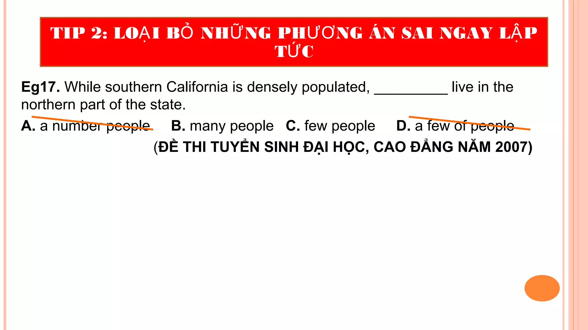 Eg17. While southern California is densely populated, _________ live in the
northern part of the state.
A. a number people B. many people C. few people D. a few of people
(ĐỀ THI TUYỂN SINH ĐẠI HỌC, CAO ĐẲNG NĂM 2007)
TIP 2: LO I B NH NG PH NG ÁN SAI NGAY L PẠ Ỏ Ữ ƯƠ Ậ
T CỨ
 