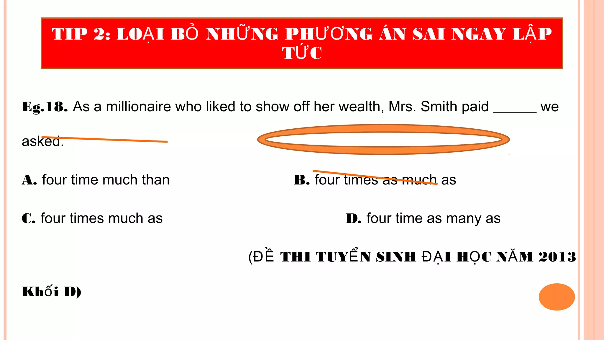 Eg.18. As a millionaire who liked to show off her wealth, Mrs. Smith paid ______ we
asked.
A. four time much than B. four times as much as
C. four times much as D. four time as many as
( THI TUY N SINH I H C N M 2013ĐỀ Ể ĐẠ Ọ Ă
Kh i D)ố
TIP 2: LO I B NH NG PH NG ÁN SAI NGAY L PẠ Ỏ Ữ ƯƠ Ậ
T CỨ
 