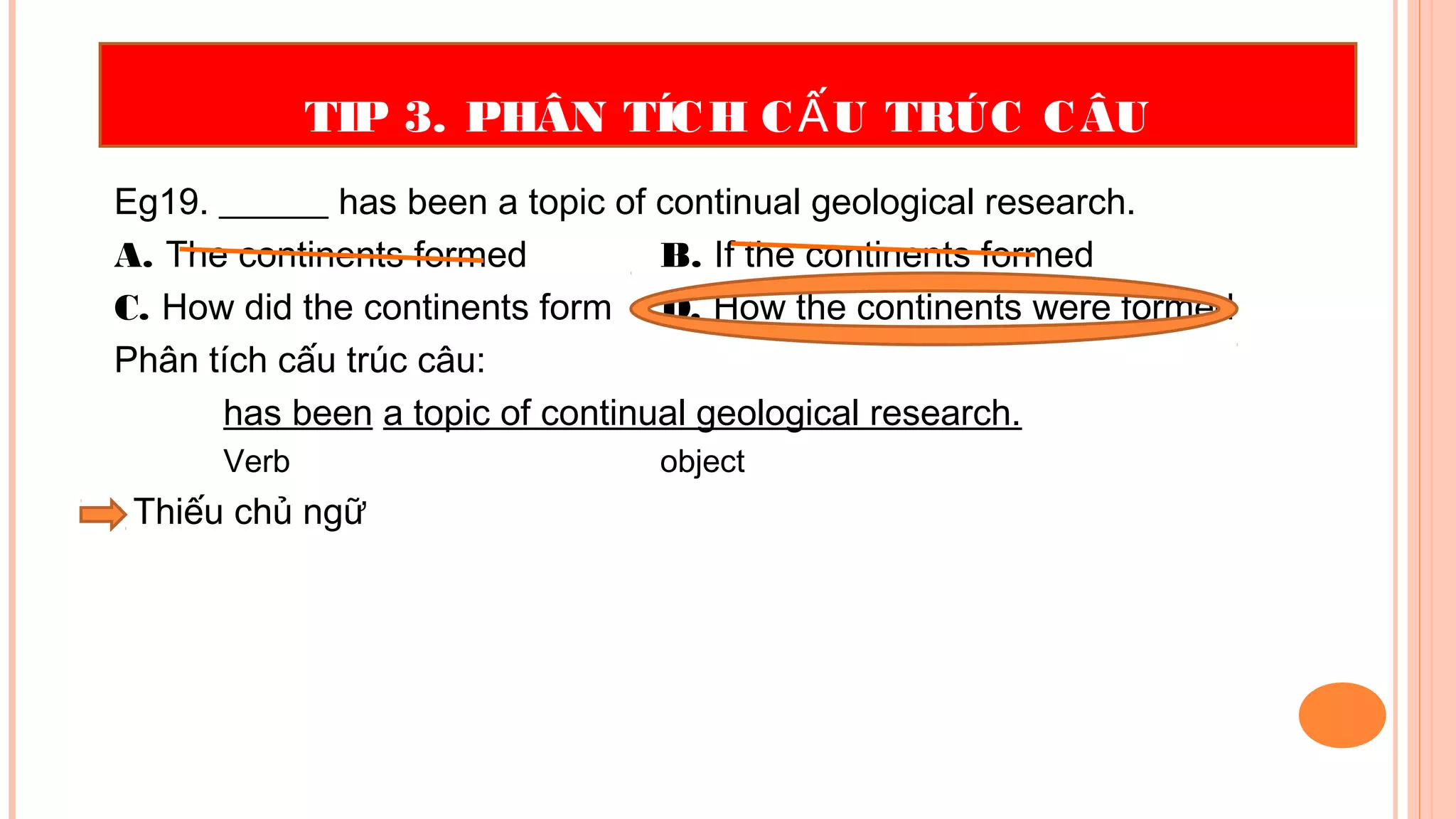 TIP 3. PHÂN TÍCH C U TRÚC CÂUẤ
Eg19. ______ has been a topic of continual geological research.
A. The continents formed B. If the continents formed
C. How did the continents form D. How the continents were formed
Phân tích cấu trúc câu:
has been a topic of continual geological research.
Verb object
• Thiếu chủ ngữ
 