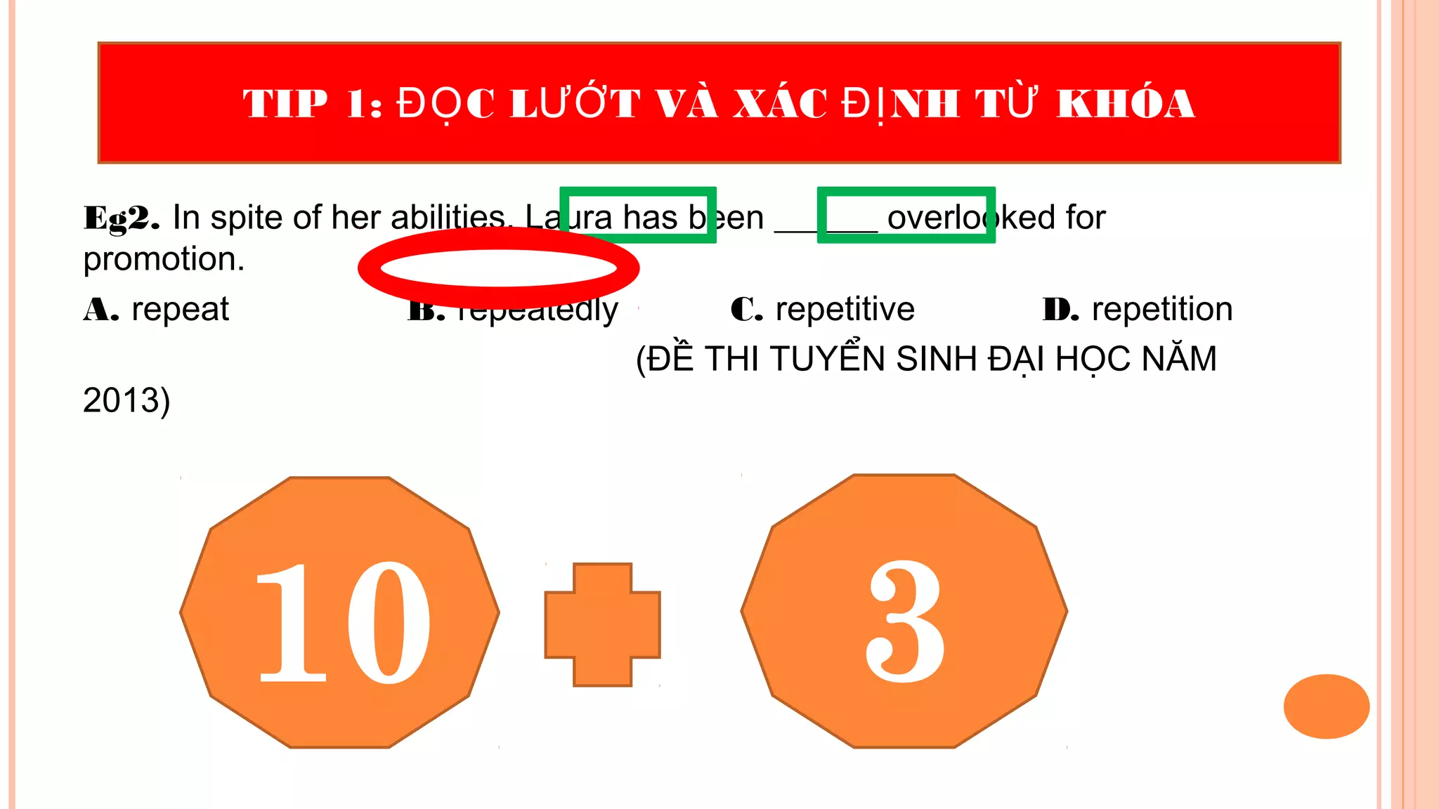 Eg2. In spite of her abilities, Laura has been ______ overlooked for
promotion.
A. repeat B. repeatedly C. repetitive D. repetition
(ĐỀ THI TUYỂN SINH ĐẠI HỌC NĂM
2013)
TIP 1: C L T VÀ XÁC NH T KHÓAĐỌ ƯỚ ĐỊ Ừ
10 3
 