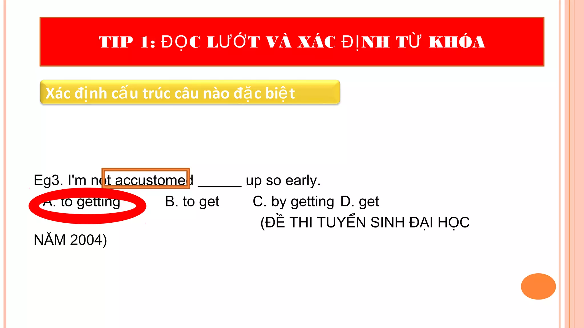 Eg3. I'm not accustomed ______ up so early.
A. to getting B. to get C. by getting D. get
(ĐỀ THI TUYỂN SINH ĐẠI HỌC
NĂM 2004)
TIP 1: C L T VÀ XÁC NH T KHÓAĐỌ ƯỚ ĐỊ Ừ
Xác đ nh c u trúc câu nào đ c bi tị ấ ặ ệ
 