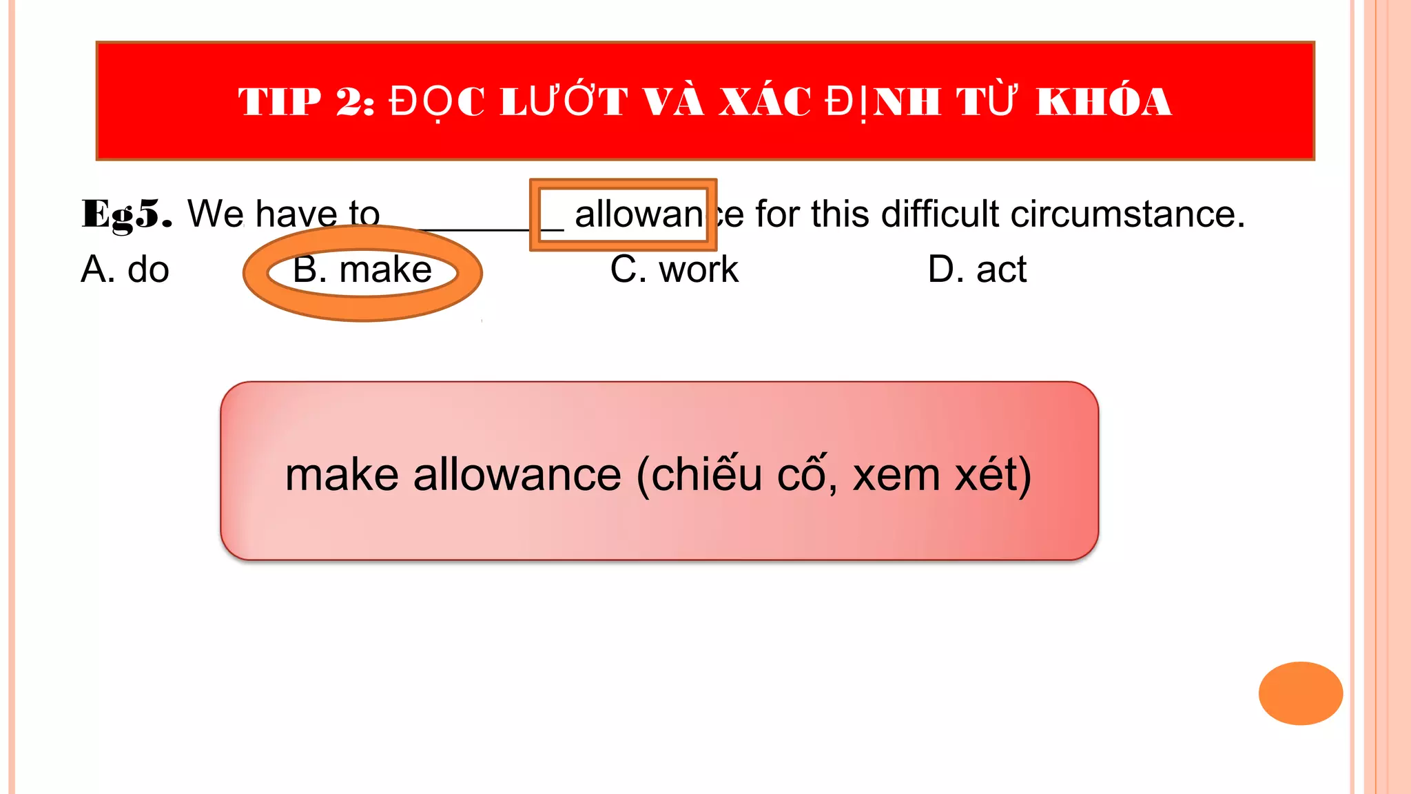 Eg5. We have to _________ allowance for this difficult circumstance.
A. do B. make C. work D. act
TIP 2: C L T VÀ XÁC NH T KHÓAĐỌ ƯỚ ĐỊ Ừ
make allowance (chiếu cố, xem xét)
 