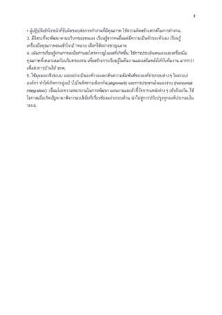 3
• ผู้ปฏิบัติเข้าใจหน้าทีรับผิดชอบต่อการทํางานทีมีคุณภาพ ใช้ความคิดสร้างสรรค์ในการทํางาน.
3. มีอิสระทีจะพัฒนาตามบริบทของตนเอง เรียนรู้จากคนอืนแต่มีความเป็นตัวของตัวเอง เรียนรู้
เครืองมือคุณภาพจนเข้าใจเป้ าหมาย เลือกใช้อย่างชาญฉลาด.
4. เน้นการเรียนรู้ผ่านการลงมือทําและใคร่ครวญในผลทีเกิดขึน. ใช้การประเมินตนเองและเครืองมือ
คุณภาพทีเหมาะสมกับบริบทของตน เพือสร้างการเรียนรู้ในทีมงานและเสริมพลังให้กับทีมงาน มากกว่า
เพือส่งการบ้านให้ สรพ.
5. ใช้มุมมองเชิงระบบ มองอย่างเป็นองค์รวมและเห็นความสัมพันธ์ขององค์ประกอบต่างๆ ในระบบ/
องค์กร ทําให้เกิดการมุ่งเป้ าไปในทิศทางเดียวกัน(alignment) และการประสานในแนวราบ (horizontal
integration). เชือมโยงความพยายามในการพัฒนา แผนงานและตัวชีวัดจากแหล่งต่างๆ เข้าด้วยกัน. ใช้
โอกาสเมือเกิดปัญหามาพิจารณาปัจจัยทีเกียวข้องอย่างรอบด้าน นําไปสู่การปรับปรุงทุกองค์ประกอบใน
ระบบ.
 