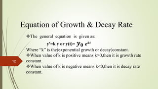 Equation of Growth & Decay Rate
The general equation is given as:
yꞌ=k y or y(t)= 𝒚 𝟎
Where “k” is the(exponential growth or decay)constant.
When value of k is positive means k>0,then it is growth rate
constant.
When value of k is negative means k<0,then it is decay rate
constant.
𝒆 𝒌𝒕
12
 