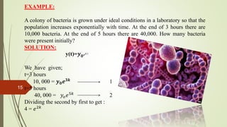 EXAMPLE:
A colony of bacteria is grown under ideal conditions in a laboratory so that the
population increases exponentially with time. At the end of 3 hours there are
10,000 bacteria. At the end of 5 hours there are 40,000. How many bacteria
were present initially?
SOLUTION:
y(t)=𝒚 𝟎 𝑒 𝑘 𝑡
We have given;
t=3 hours
10, 000 = 𝒚 𝟎 𝒆 𝟑𝒌 1
t=5 hours
40, 000 = 𝑦𝑜 𝑒5𝑘
2
Dividing the second by first to get :
4 = 𝑒2𝑘
15
 