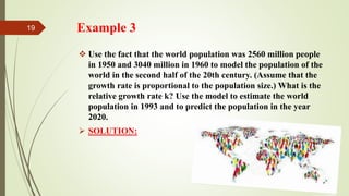 Example 3
 Use the fact that the world population was 2560 million people
in 1950 and 3040 million in 1960 to model the population of the
world in the second half of the 20th century. (Assume that the
growth rate is proportional to the population size.) What is the
relative growth rate k? Use the model to estimate the world
population in 1993 and to predict the population in the year
2020.
 SOLUTION:
19
 