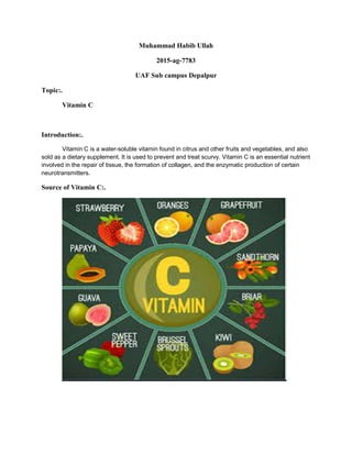 Muhammad Habib Ullah
2015-ag-7783
UAF Sub campus Depalpur
Topic:.
Vitamin C
Introduction:.
Vitamin C is a water-soluble vitamin found in citrus and other fruits and vegetables, and also
sold as a dietary supplement. It is used to prevent and treat scurvy. Vitamin C is an essential nutrient
involved in the repair of tissue, the formation of collagen, and the enzymatic production of certain
neurotransmitters.
Source of Vitamin C:.
 