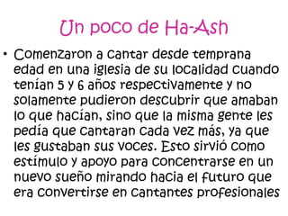 • Comenzaron a cantar desde temprana
edad en una iglesia de su localidad cuando
tenían 5 y 6 años respectivamente y no
solamente pudieron descubrir que amaban
lo que hacían, sino que la misma gente les
pedía que cantaran cada vez más, ya que
les gustaban sus voces. Esto sirvió como
estímulo y apoyo para concentrarse en un
nuevo sueño mirando hacia el futuro que
era convertirse en cantantes profesionales
Un poco de Ha-Ash