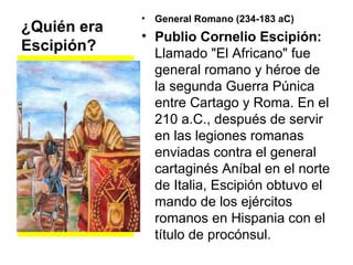 ¿Quién era Escipión? General Romano (234-183 aC)  Publio Cornelio Escipión:  Llamado "El Africano" fue general romano y héroe de la segunda Guerra Púnica entre Cartago y Roma. En el 210 a.C., después de servir en las legiones romanas enviadas contra el general cartaginés Aníbal en el norte de Italia, Escipión obtuvo el mando de los ejércitos romanos en Hispania con el título de procónsul.  