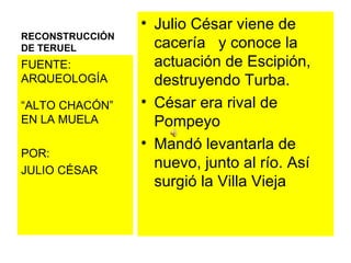 RECONSTRUCCIÓN DE TERUEL  Julio César viene de cacería  y conoce la actuación de Escipión, destruyendo Turba. César era rival de Pompeyo  Mandó levantarla de nuevo, junto al río. Así surgió la Villa Vieja FUENTE: ARQUEOLOGÍA “ ALTO CHACÓN” EN LA MUELA POR:  JULIO CÉSAR 
