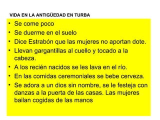 VIDA EN LA ANTIGÜEDAD EN TURBA Se come poco Se duerme en el suelo Dice Estrabón que las mujeres no aportan dote. Llevan gargantillas al cuello y tocado a la cabeza. A los recién nacidos se les lava en el río. En las comidas ceremoniales se bebe cerveza. Se adora a un dios sin nombre, se le festeja con danzas a la puerta de las casas. Las mujeres bailan cogidas de las manos 