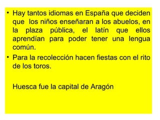 Hay tantos idiomas en España que deciden que  los niños enseñaran a los abuelos, en la plaza pública, el latín que ellos aprendían para poder tener una lengua común. Para la recolección hacen fiestas con el rito de los toros. Huesca fue la capital de Aragón  
