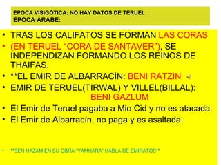 ÉPOCA VISIGÓTICA: NO HAY DATOS DE TERUEL ÉPOCA ÁRABE: TRAS LOS CALIFATOS SE FORMAN  LAS CORAS  (EN TERUEL “CORA DE SANTAVER”) , SE INDEPENDIZAN FORMANDO LOS REINOS DE  THAIFAS. **EL EMIR DE ALBARRACÍN:  BENI RATZIN EMIR DE TERUEL(TIRWAL) Y VILLEL(BILLAL):  BENI GAZLUM El Emir de Teruel pagaba a Mio Cid y no es atacada. El Emir de Albarracín, no paga y es asaltada. **BEN HAZAM EN SU OBRA “YAMHARA” HABLA DE EMIRATOS** 