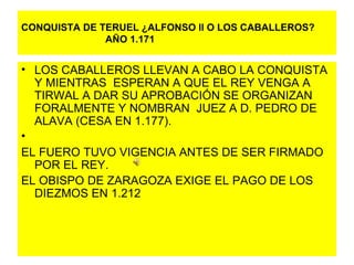 CONQUISTA DE TERUEL ¿ALFONSO ll O LOS CABALLEROS?   AÑO 1.171 LOS CABALLEROS LLEVAN A CABO LA CONQUISTA Y MIENTRAS  ESPERAN A QUE EL REY VENGA A TIRWAL A DAR SU APROBACIÓN SE ORGANIZAN FORALMENTE Y NOMBRAN  JUEZ A D. PEDRO DE ALAVA (CESA EN 1.177). EL FUERO TUVO VIGENCIA ANTES DE SER FIRMADO POR EL REY. EL OBISPO DE ZARAGOZA EXIGE EL PAGO DE LOS DIEZMOS EN 1.212 