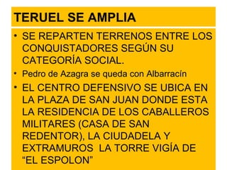 TERUEL SE AMPLIA SE REPARTEN TERRENOS ENTRE LOS CONQUISTADORES SEGÚN SU CATEGORÍA SOCIAL. Pedro de Azagra se queda con Albarracín EL CENTRO DEFENSIVO SE UBICA EN LA PLAZA DE SAN JUAN DONDE ESTA LA RESIDENCIA DE LOS CABALLEROS MILITARES (CASA DE SAN REDENTOR), LA CIUDADELA Y EXTRAMUROS  LA TORRE VIGÍA DE “EL ESPOLON” 