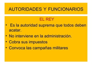 AUTORIDADES   Y   FUNCIONARIOS EL REY Es la autoridad suprema que todos deben acatar.  No interviene en la administración. Cobra sus impuestos Convoca las campañas militares 