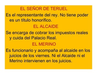 EL SEÑOR DE TERUEL   Es el representante del rey. No tiene poder es un título honorífico. EL ALCAIDE  Se encarga de cobrar los impuestos reales y cuida del Palacio Real. EL MERINO  Es funcionario y acompaña al alcaide en los juicios de los viernes. Ni el Alcaide ni el Merino intervienen en los juicios.  