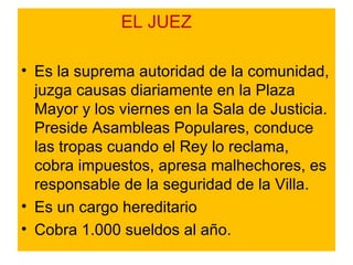 EL JUEZ Es la suprema autoridad de la comunidad, juzga causas diariamente en la Plaza Mayor y los viernes en la Sala de Justicia. Preside Asambleas Populares, conduce las tropas cuando el Rey lo reclama, cobra impuestos, apresa malhechores, es responsable de la seguridad de la Villa.  Es un cargo hereditario Cobra 1.000 sueldos al año. 