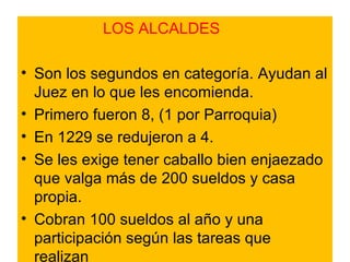 LOS ALCALDES Son los segundos en categoría. Ayudan al Juez en lo que les encomienda. Primero fueron 8, (1 por Parroquia) En 1229 se redujeron a 4. Se les exige tener caballo bien enjaezado que valga más de 200 sueldos y casa propia. Cobran 100 sueldos al año y una participación según las tareas que realizan 