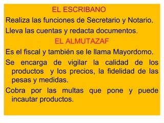 EL ESCRIBANO Realiza las funciones de Secretario y Notario. Lleva las cuentas y redacta documentos . EL ALMUTAZAF Es el fiscal y también se le llama Mayordomo. Se encarga de vigilar la calidad de los productos  y los precios, la fidelidad de las pesas y medidas. Cobra por las multas que pone y puede incautar productos.  