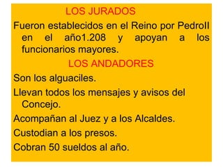 LOS JURADOS Fueron establecidos en el Reino por PedroII en el año1.208 y apoyan a los funcionarios mayores. LOS ANDADORES Son los alguaciles.  Llevan todos los mensajes y avisos del Concejo. Acompañan al Juez y a los Alcaldes. Custodian a los presos. Cobran 50 sueldos al año. 