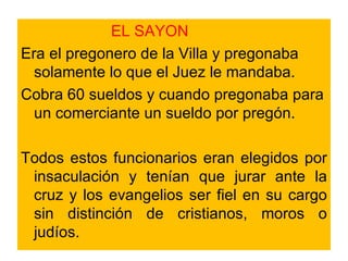 EL SAYON Era el pregonero de la Villa y pregonaba solamente lo que el Juez le mandaba. Cobra 60 sueldos y cuando pregonaba para un comerciante un sueldo por pregón.  Todos estos funcionarios eran elegidos por insaculación y tenían que jurar ante la cruz y los evangelios ser fiel en su cargo sin distinción de cristianos, moros o judíos. 