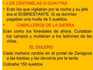 LOS CENTINELAS O GUAYTAS Eran los que vigilaban por la noche y su jefe era el SOBRESTANTE. Si se dormían pagaban una multa de 5 sueldos. CABALLEROS DE LA SIERRA  Eran como los forestales de ahora. Cuidaban los campos y multaban a los ladrones de las viñas. EL DULERO Cada mañana recibía en el portal de Zaragoza a las bestias y las devolvía por la tarde. Cobraba 150 sueldos 