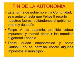 FIN DE LA AUTONOMÍA Esta forma de gobierno en la Comunidad, se mantuvo hasta que Felipe II recortó nuestros fueros, quitándonos el gobierno propio y después  Felipe V los suprimió, prohibió cobrar impuestos y mandó destruir las murallas al general Labadia. Teruel quedó empobrecida y hasta CarlosIII no se permitió cobrar algunos impuestos al municipio. 