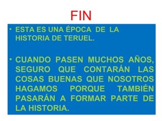 FIN ESTA ES UNA ÉPOCA  DE  LA HISTORIA DE TERUEL. CUANDO PASEN MUCHOS AÑOS, SEGURO QUE CONTARÁN LAS COSAS BUENAS QUE NOSOTROS HAGAMOS PORQUE TAMBIÉN PASARÁN A FORMAR PARTE DE LA HISTORIA. 