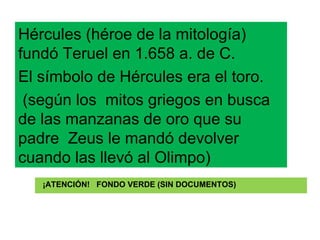 ¡ATENCIÓN!  FONDO VERDE (SIN DOCUMENTOS) Hércules (héroe de la mitología) fundó Teruel en 1.658 a. de C. El símbolo de Hércules era el toro. (según los  mitos griegos en busca de las manzanas de oro que su padre  Zeus le mandó devolver cuando las llevó al Olimpo) 