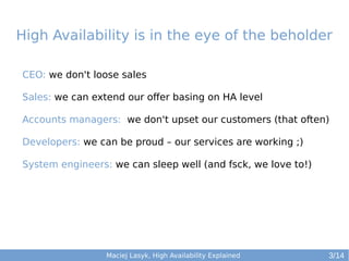 High Availability is in the eye of the beholder
CEO: we don't loose sales
Sales: we can extend our offer basing on HA level
Accounts managers: we don't upset our customers (that often)
Developers: we can be proud – our services are working ;)
System engineers: we can sleep well (and fsck, we love to!)

Maciej Lasyk, High Availability Explained

3/14

 