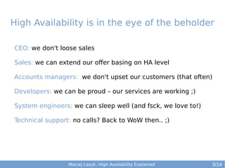 High Availability is in the eye of the beholder
CEO: we don't loose sales
Sales: we can extend our offer basing on HA level
Accounts managers: we don't upset our customers (that often)
Developers: we can be proud – our services are working ;)
System engineers: we can sleep well (and fsck, we love to!)
Technical support: no calls? Back to WoW then.. ;)

Maciej Lasyk, High Availability Explained

3/14

 