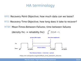 HA terminology
RPO: Recovery Point Objective; how much data can we loose?
RTO: Recovery Time Objective; how long does it take to recover?
MTBF: Mean-Times-Between-Failures; time between failures
(density fnc -> reliability fnc)

https://en.wikipedia.org/wiki/Mean_time_between_failures

Maciej Lasyk, High Availability Explained

5/14

 