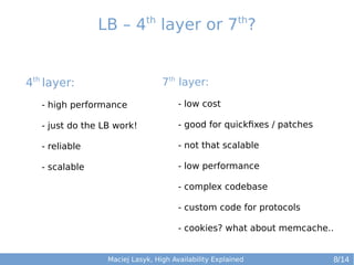 th

th

LB – 4 layer or 7 ?

4th layer:

7th layer:

- high performance

- low cost

- just do the LB work!

- good for quickfixes / patches

- reliable

- not that scalable

- scalable

- low performance
- complex codebase
- custom code for protocols
- cookies? what about memcache..

Maciej Lasyk, High Availability Explained

8/14

 
