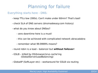 Planning for failure
Everything starts here - DNS:
- keep TTLs low (300s). Can't make under 60min? That's bad!
- check SLA of DNS servers (dnsmadeeasy.com history)
- what do you know about DNSes?
- zero downtime here is a must!
- this can be achieved with complicated network abracadabra
- remember what 99.9999% means?
- round robin is a load – balancer but without failover!
- GSLB – killed by OS/browser/srvs cache'ing
(GlobalServerLoadBalancing)
- GlobalIP (SoftLayer etc) – workaround for GSLB via routing

Maciej Lasyk, High Availability Explained

10/14

 