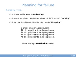 Planning for failure
E-mail servers:
- it's simple as MX records (delivering)
- it's almost simple as complicated system of SMTP servers (sending)
- it's not that simple when IMAP locking over DFS (reading)

5 gmail-smtp-in.l.google.com.
10 alt1.gmail-smtp-in.l.google.com.
20 alt2.gmail-smtp-in.l.google.com.
30 alt3.gmail-smtp-in.l.google.com.
40 alt4.gmail-smtp-in.l.google.com.
When MXing – watch the spam!

Maciej Lasyk, High Availability Explained

10/14

 