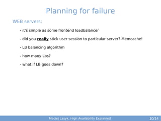 Planning for failure
WEB servers:
- it's simple as some frontend loadbalancer
- did you really stick user session to particular server? Memcache!
- LB balancing algorithm
- how many Lbs?
- what if LB goes down?

Maciej Lasyk, High Availability Explained

10/14

 