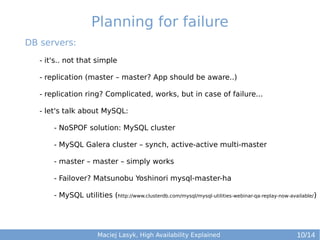Planning for failure
DB servers:
- it's.. not that simple
- replication (master – master? App should be aware..)
- replication ring? Complicated, works, but in case of failure...
- let's talk about MySQL:
- NoSPOF solution: MySQL cluster
- MySQL Galera cluster – synch, active-active multi-master
- master – master – simply works
- Failover? Matsunobu Yoshinori mysql-master-ha
- MySQL utilities (http://www.clusterdb.com/mysql/mysql-utilities-webinar-qa-replay-now-available/)

Maciej Lasyk, High Availability Explained

10/14

 