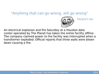 “Anything that can go wrong, will go wrong”
Murphy's law

An electrical explosion and fire Saturday at a Houston data
center operated by The Planet has taken the entire facility offline.
The company claimed power to the facility was interrupted when a
transformer exploded. Official reports that three walls were blown
down causing a fire.

Maciej Lasyk, High Availability Explained

2/14

 