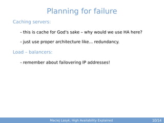 Planning for failure
Caching servers:
- this is cache for God's sake – why would we use HA here?
- just use proper architecture like... redundancy.

Load – balancers:
- remember about failovering IP addresses!

Maciej Lasyk, High Availability Explained

10/14

 