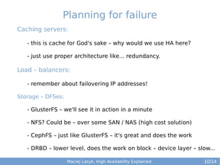 Planning for failure
Caching servers:
- this is cache for God's sake – why would we use HA here?
- just use proper architecture like... redundancy.

Load – balancers:
- remember about failovering IP addresses!
Storage – DFSes:
- GlusterFS – we'll see it in action in a minute
- NFS? Could be – over some SAN / NAS (high cost solution)
- CephFS – just like GlusterFS – it's great and does the work
- DRBD – lower level, does the work on block – device layer – slow...
Maciej Lasyk, High Availability Explained

10/14

 