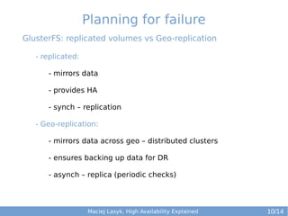 Planning for failure
GlusterFS: replicated volumes vs Geo-replication
- replicated:
- mirrors data
- provides HA
- synch – replication
- Geo-replication:
- mirrors data across geo – distributed clusters
- ensures backing up data for DR
- asynch – replica (periodic checks)

Maciej Lasyk, High Availability Explained

10/14

 