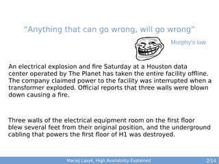 “Anything that can go wrong, will go wrong”
Murphy's law

An electrical explosion and fire Saturday at a Houston data
center operated by The Planet has taken the entire facility offline.
The company claimed power to the facility was interrupted when a
transformer exploded. Official reports that three walls were blown
down causing a fire.

Three walls of the electrical equipment room on the first floor
blew several feet from their original position, and the underground
cabling that powers the first floor of H1 was destroyed.

Maciej Lasyk, High Availability Explained

2/14

 