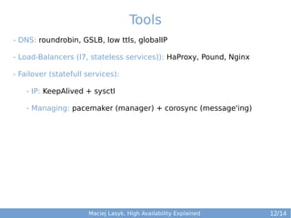 Tools
- DNS: roundrobin, GSLB, low ttls, globalIP
- Load-Balancers (l7, stateless services)): HaProxy, Pound, Nginx
- Failover (statefull services):
- IP: KeepAlived + sysctl
- Managing: pacemaker (manager) + corosync (message'ing)

Maciej Lasyk, High Availability Explained

12/14

 